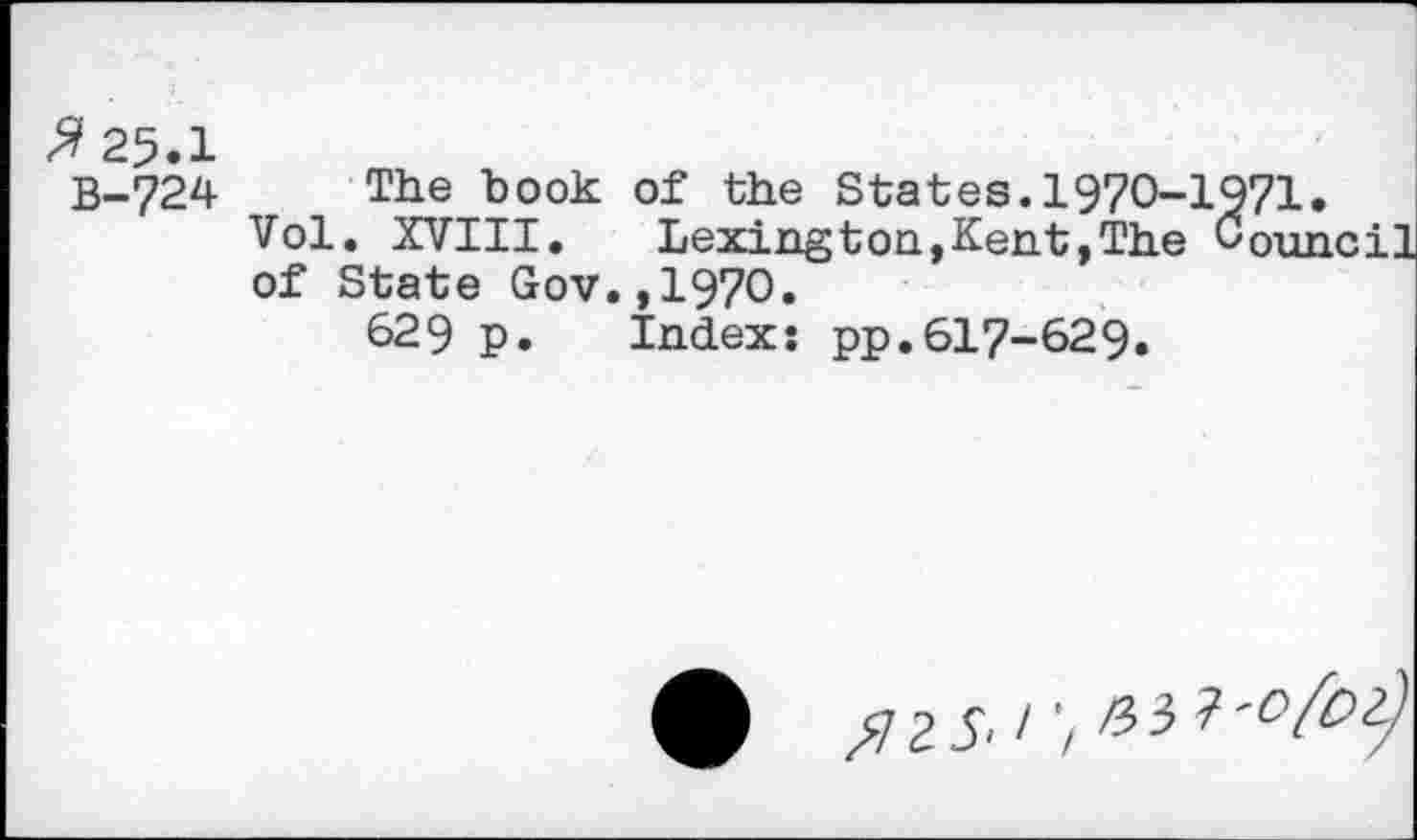 ﻿Я 25.1
В-724 The book of the States.1970-1971.
Vol. XVIII.	Lexington,Kent,The Council
of State Gov.,I97O.
629 p. Index: pp.617-629.